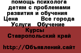 помощь психолога детям с проблемами развития и обучения › Цена ­ 1 000 - Все города Услуги » Обучение. Курсы   . Ставропольский край